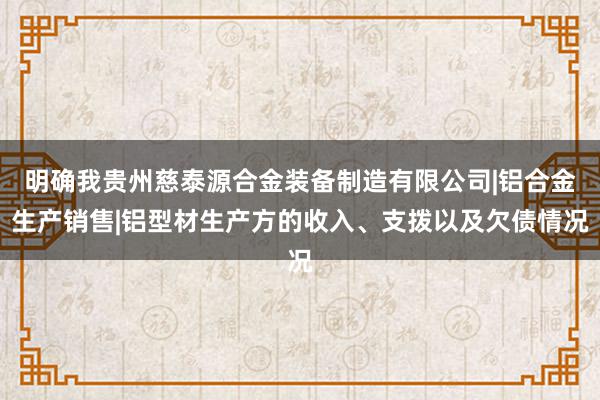 明确我贵州慈泰源合金装备制造有限公司|铝合金生产销售|铝型材生产方的收入、支拨以及欠债情况