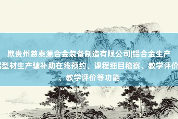 欺贵州慈泰源合金装备制造有限公司|铝合金生产销售|铝型材生产骗补助在线预约、课程细目稽察、教学评价等功能