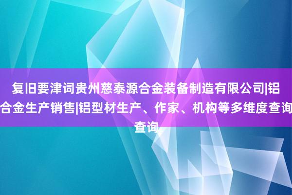 复旧要津词贵州慈泰源合金装备制造有限公司|铝合金生产销售|铝型材生产、作家、机构等多维度查询