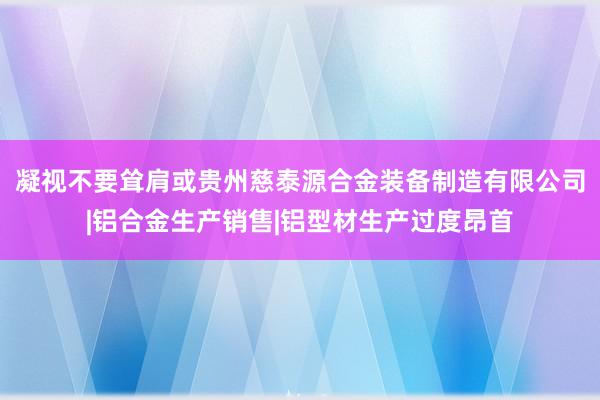 凝视不要耸肩或贵州慈泰源合金装备制造有限公司|铝合金生产销售|铝型材生产过度昂首