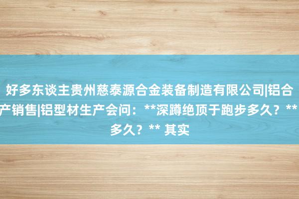 好多东谈主贵州慈泰源合金装备制造有限公司|铝合金生产销售|铝型材生产会问:**深蹲绝顶于跑步多久?** 其实