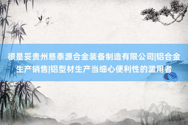 很是妥贵州慈泰源合金装备制造有限公司|铝合金生产销售|铝型材生产当细心便利性的滥用者