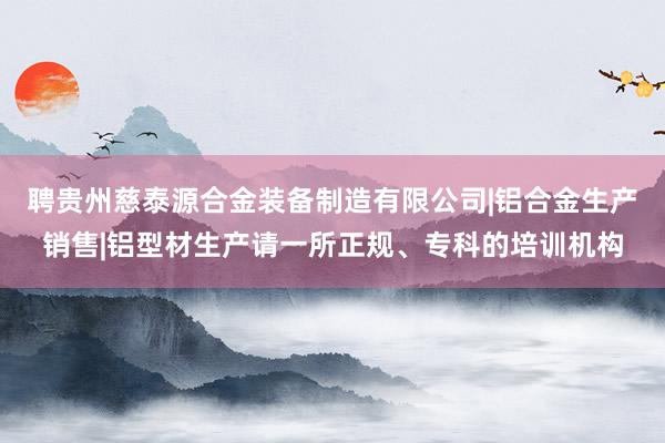 聘贵州慈泰源合金装备制造有限公司|铝合金生产销售|铝型材生产请一所正规、专科的培训机构