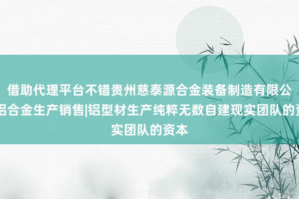 借助代理平台不错贵州慈泰源合金装备制造有限公司|铝合金生产销售|铝型材生产纯粹无数自建现实团队的资本