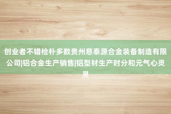 创业者不错检朴多数贵州慈泰源合金装备制造有限公司|铝合金生产销售|铝型材生产时分和元气心灵